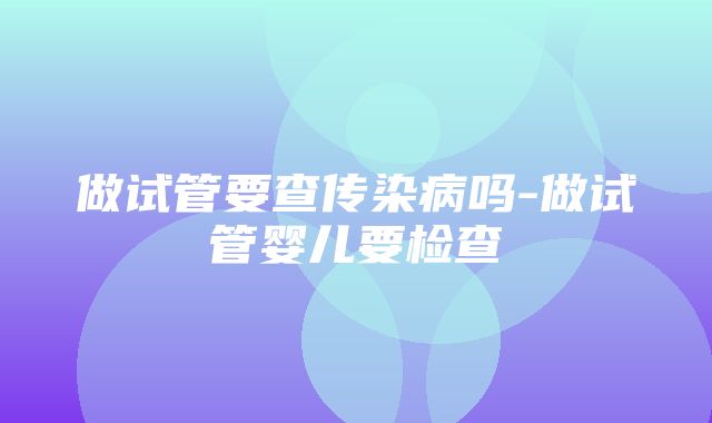 做试管要查传染病吗-做试管婴儿要检查