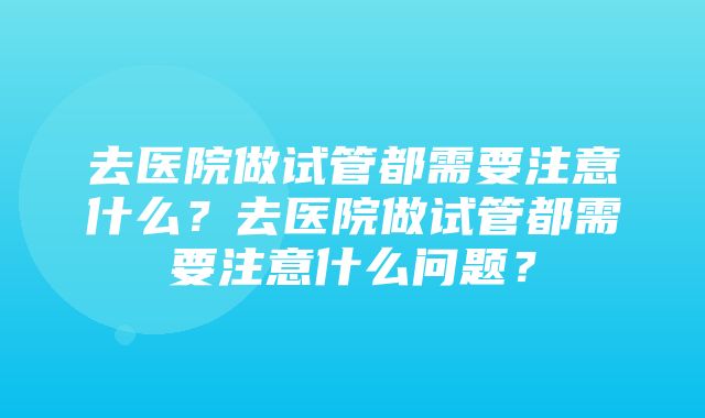 去医院做试管都需要注意什么？去医院做试管都需要注意什么问题？