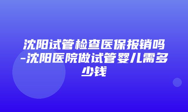 沈阳试管检查医保报销吗-沈阳医院做试管婴儿需多少钱