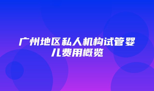 广州地区私人机构试管婴儿费用概览