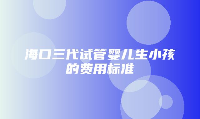 海口三代试管婴儿生小孩的费用标准