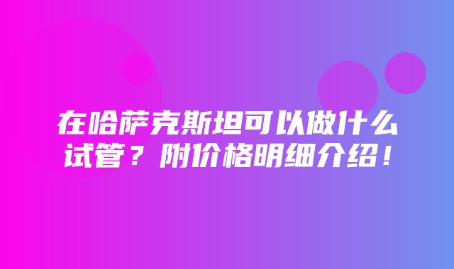 在哈萨克斯坦可以做什么试管？附价格明细介绍！