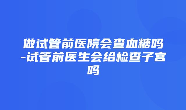 做试管前医院会查血糖吗-试管前医生会给检查子宫吗