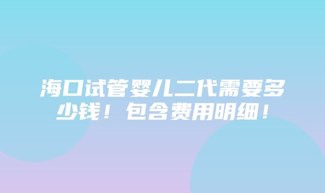 海口试管婴儿二代需要多少钱！包含费用明细！