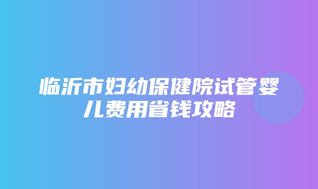 临沂市妇幼保健院试管婴儿费用省钱攻略