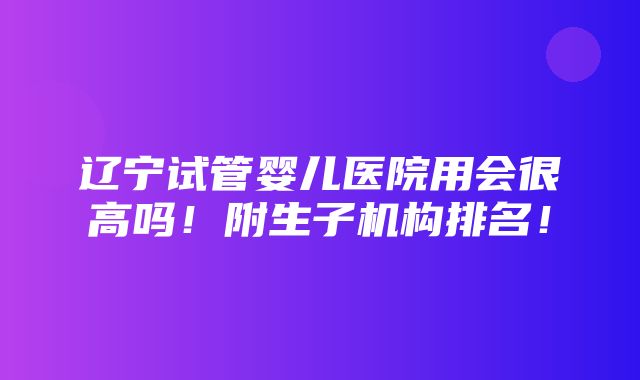 辽宁试管婴儿医院用会很高吗！附生子机构排名！