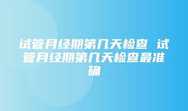 试管月经期第几天检查 试管月经期第几天检查最准确