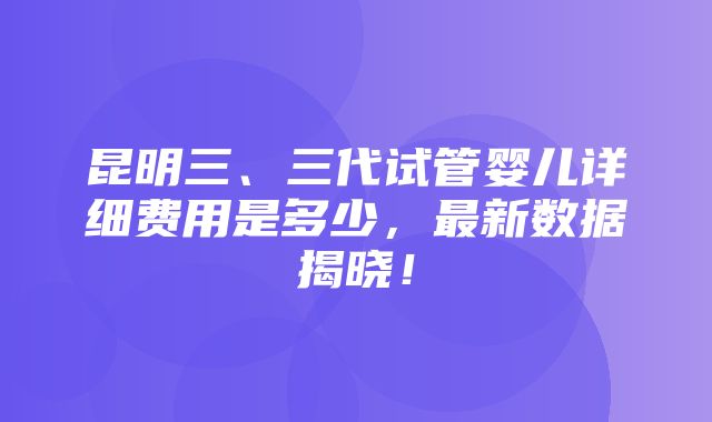 昆明三、三代试管婴儿详细费用是多少，最新数据揭晓！