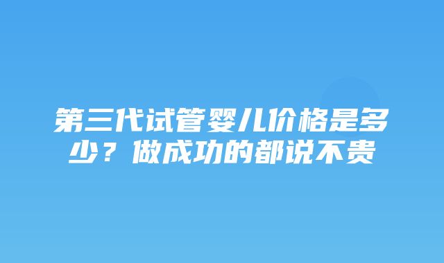 第三代试管婴儿价格是多少？做成功的都说不贵