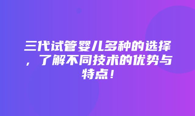 三代试管婴儿多种的选择，了解不同技术的优势与特点！