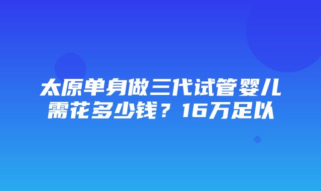 太原单身做三代试管婴儿需花多少钱？16万足以