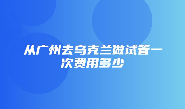 从广州去乌克兰做试管一次费用多少