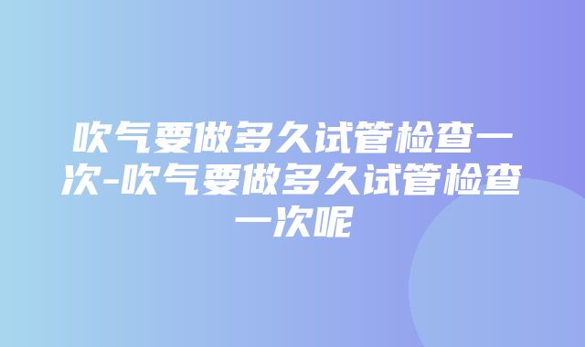 吹气要做多久试管检查一次-吹气要做多久试管检查一次呢