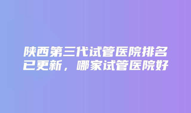 陕西第三代试管医院排名已更新，哪家试管医院好