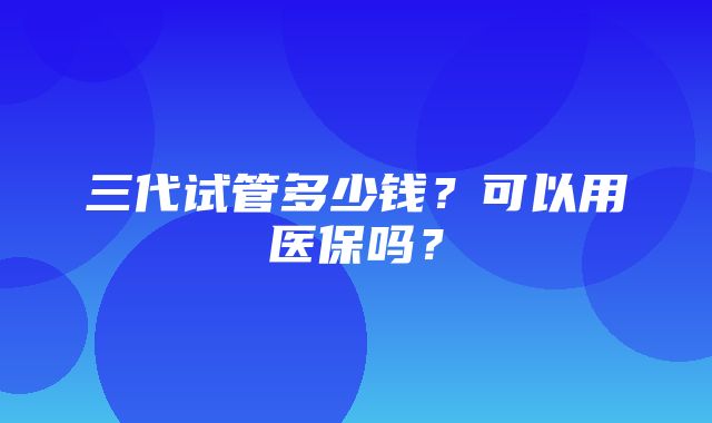 三代试管多少钱？可以用医保吗？