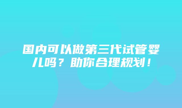 国内可以做第三代试管婴儿吗？助你合理规划！