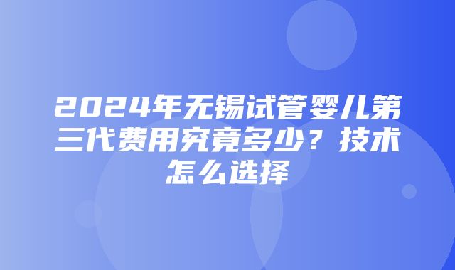 2024年无锡试管婴儿第三代费用究竟多少？技术怎么选择