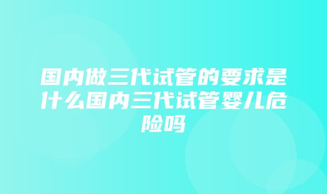 国内做三代试管的要求是什么国内三代试管婴儿危险吗