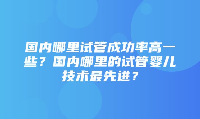 国内哪里试管成功率高一些？国内哪里的试管婴儿技术最先进？