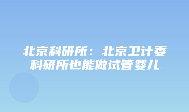 北京科研所：北京卫计委科研所也能做试管婴儿