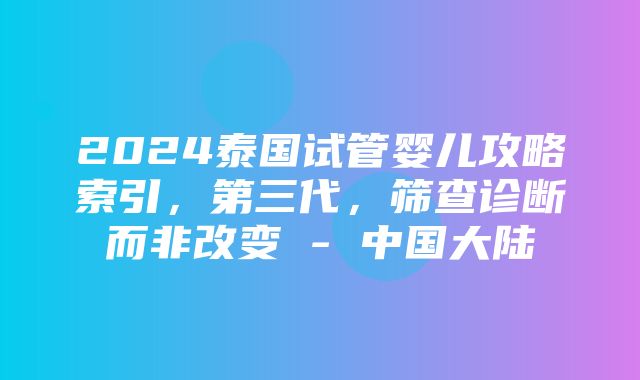 2024泰国试管婴儿攻略索引，第三代，筛查诊断而非改变 - 中国大陆