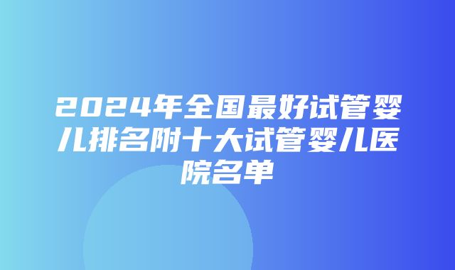 2024年全国最好试管婴儿排名附十大试管婴儿医院名单