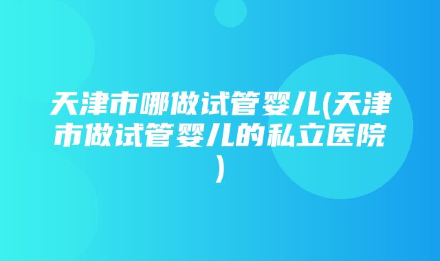 天津市哪做试管婴儿(天津市做试管婴儿的私立医院)