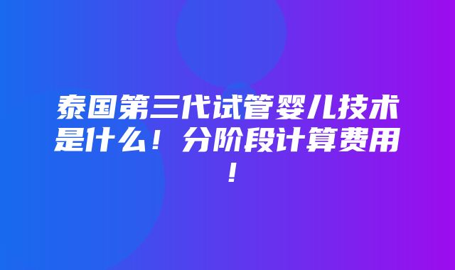 泰国第三代试管婴儿技术是什么！分阶段计算费用！