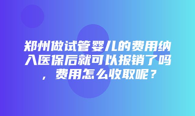 郑州做试管婴儿的费用纳入医保后就可以报销了吗，费用怎么收取呢？