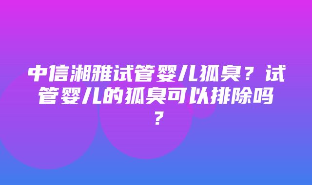 中信湘雅试管婴儿狐臭？试管婴儿的狐臭可以排除吗？