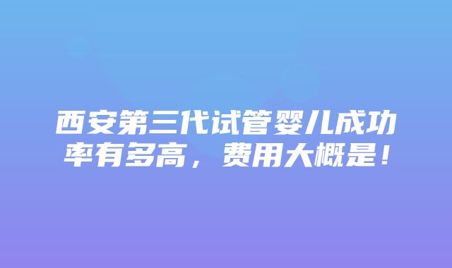 西安第三代试管婴儿成功率有多高，费用大概是！