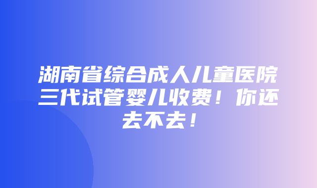 湖南省综合成人儿童医院三代试管婴儿收费！你还去不去！