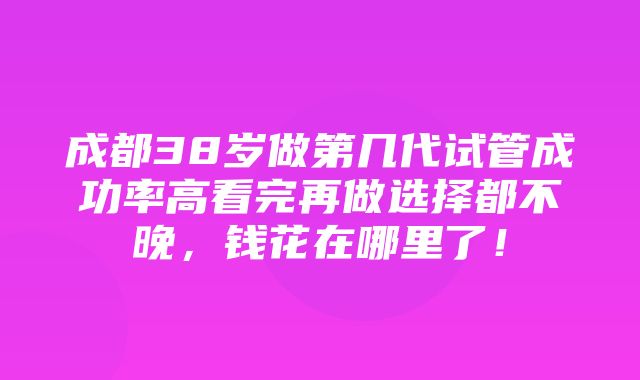 成都38岁做第几代试管成功率高看完再做选择都不晚，钱花在哪里了！