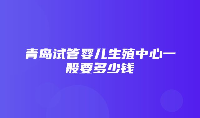 青岛试管婴儿生殖中心一般要多少钱