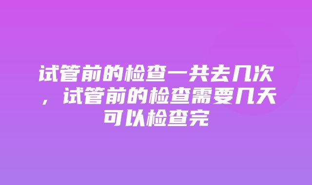 试管前的检查一共去几次，试管前的检查需要几天可以检查完