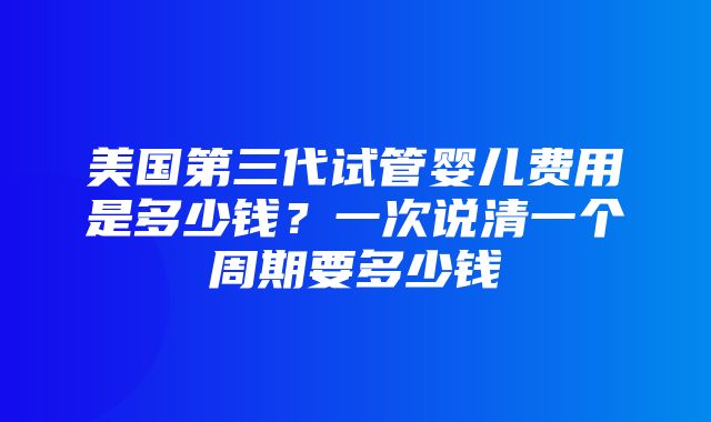 美国第三代试管婴儿费用是多少钱？一次说清一个周期要多少钱