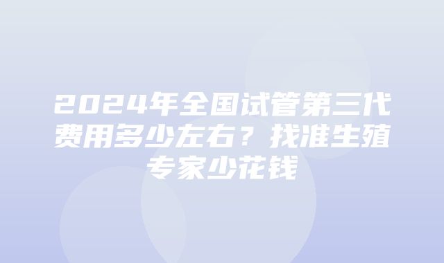 2024年全国试管第三代费用多少左右？找准生殖专家少花钱