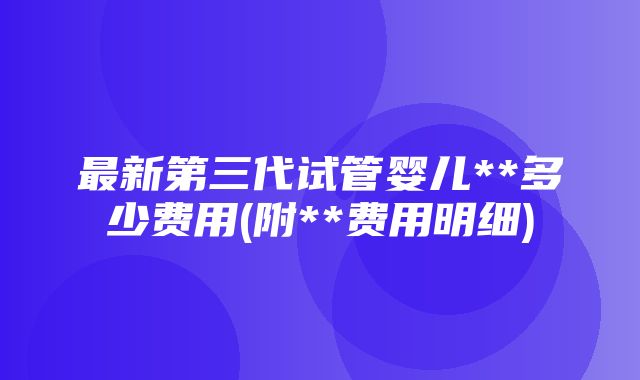 最新第三代试管婴儿**多少费用(附**费用明细)