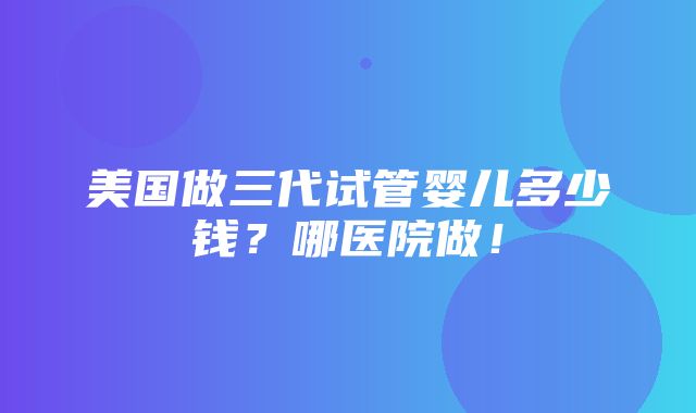 美国做三代试管婴儿多少钱？哪医院做！