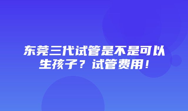 东莞三代试管是不是可以生孩子？试管费用！