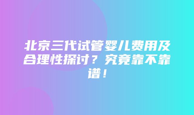 北京三代试管婴儿费用及合理性探讨？究竟靠不靠谱！