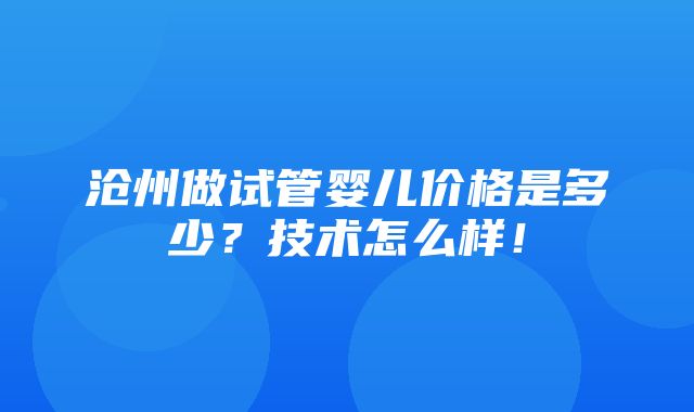 沧州做试管婴儿价格是多少？技术怎么样！