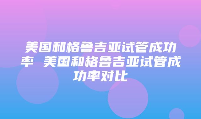 美国和格鲁吉亚试管成功率 美国和格鲁吉亚试管成功率对比