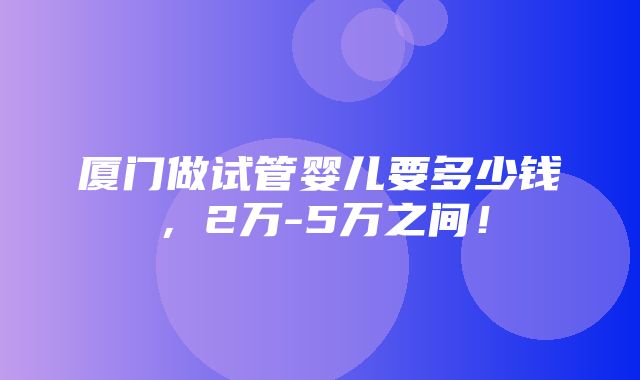 厦门做试管婴儿要多少钱，2万-5万之间！