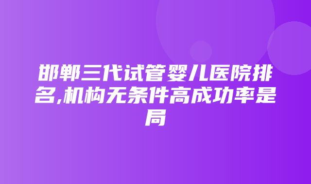 邯郸三代试管婴儿医院排名,机构无条件高成功率是局