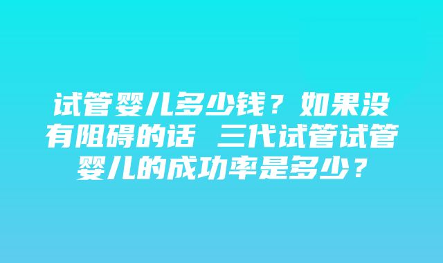 试管婴儿多少钱？如果没有阻碍的话 三代试管试管婴儿的成功率是多少？