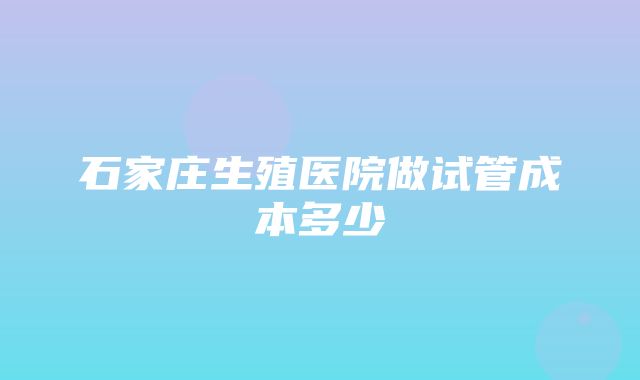 石家庄生殖医院做试管成本多少