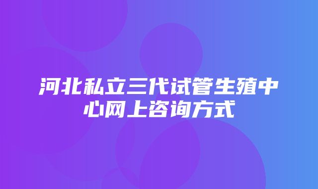 河北私立三代试管生殖中心网上咨询方式