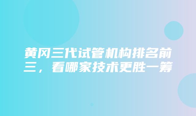 黄冈三代试管机构排名前三，看哪家技术更胜一筹