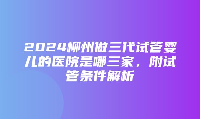 2024柳州做三代试管婴儿的医院是哪三家，附试管条件解析